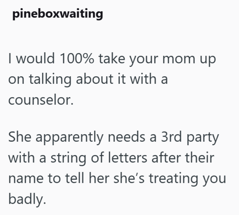 pineboxwaiting I would 100% take your mom up on talking about it with a counselor. She apparently needs a 3rd party with a string of letters after their name to tell her she's treating you badly.