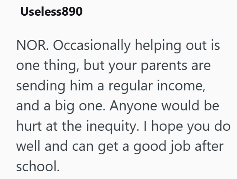 Useless890 NOR. Occasionally helping out is one thing, but your parents are sending him a regular income, and a big one. Anyone would be hurt at the inequity. I hope you do well and can get a good job after school.