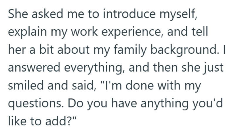 She asked me to introduce myself, explain my work experience, and tell her a bit about my family background. I answered everything, and then she just smiled and said, "I'm done with my questions. Do you have anything you'd like to add?"