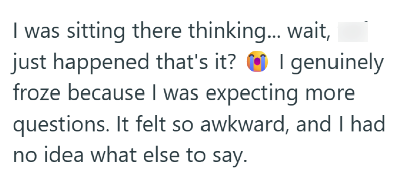 I was sitting there thinking... wait, just happened that's it? I genuinely froze because I was expecting more questions. It felt so awkward, and I had no idea what else to say.