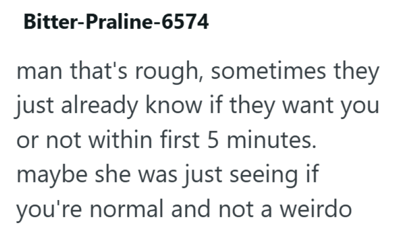 Bitter-Praline-6574 man that's rough, sometimes they just already know if they want you or not within first 5 minutes. maybe she was just seeing if you're normal and not a weirdo