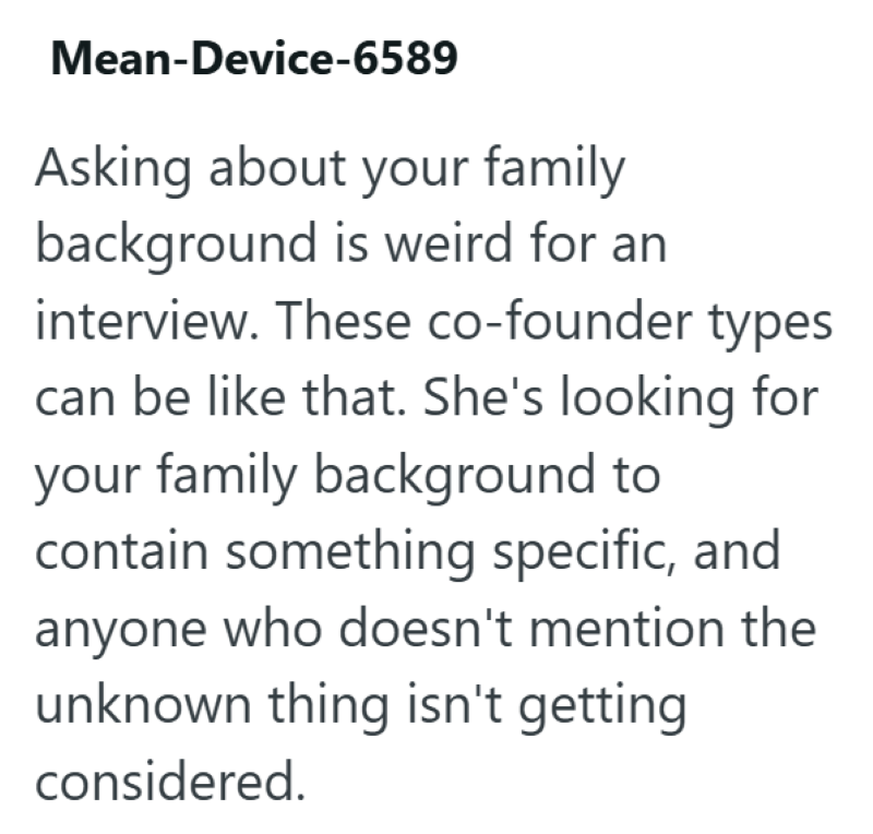 Mean-Device-6589 Asking about your family background is weird for an interview. These co-founder types can be like that. She's looking for your family background to contain something specific, and anyone who doesn't mention the unknown thing isn't getting considered.