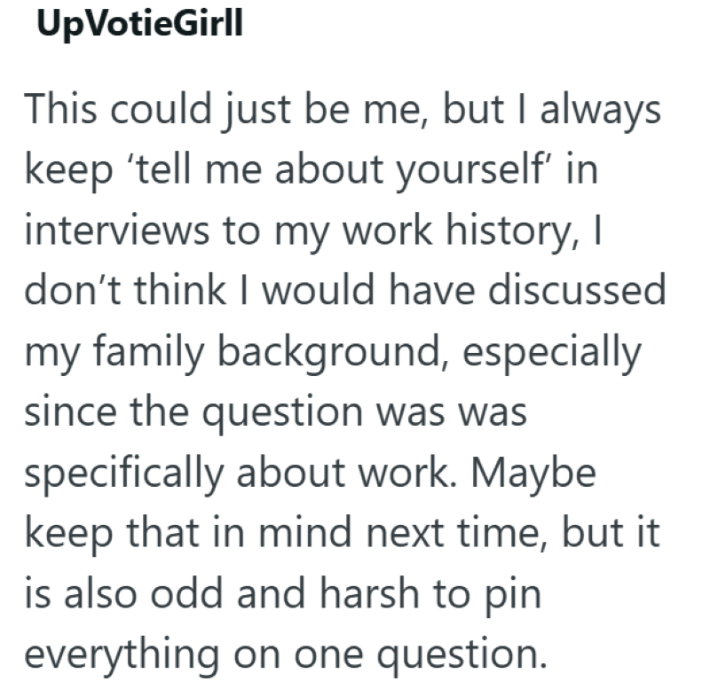 Up VotieGirll This could just be me, but I always keep 'tell me about yourself' in interviews to my work history, I don't think I would have discussed my family background, especially since the question was was specifically about work. Maybe keep that in mind next time, but it is also odd and harsh to pin everything on one question.