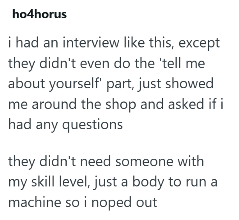 ho4horus i had an interview like this, except they didn't even do the 'tell me about yourself' part, just showed me around the shop and asked if i had any questions they didn't need someone with my skill level, just a body to run a machine so i noped out