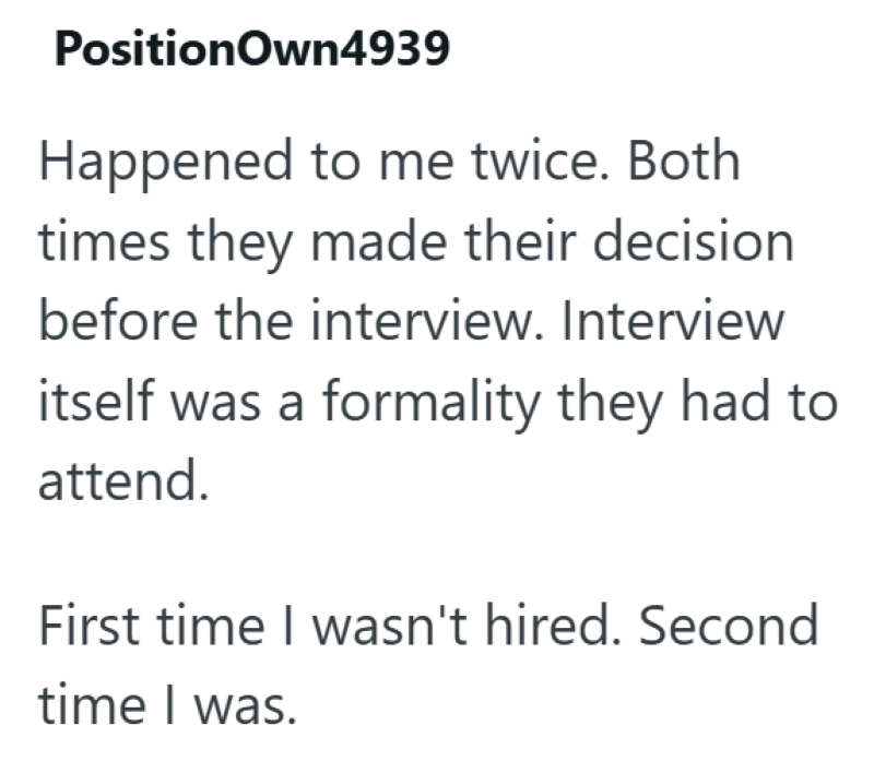 PositionOwn4939 Happened to me twice. Both times they made their decision before the interview. Interview itself was a formality they had to attend. First time I wasn't hired. Second time I was.