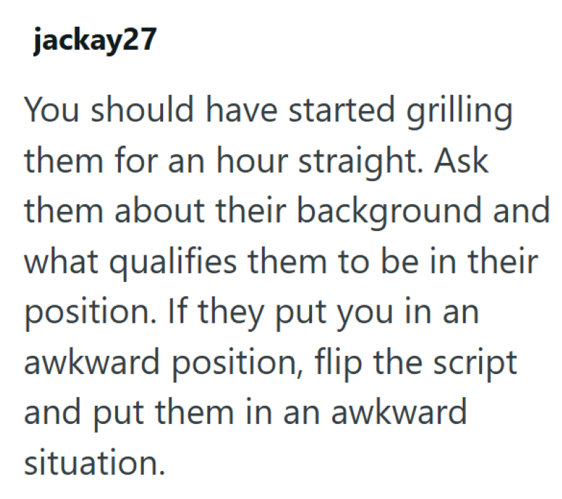jackay27 You should have started grilling them for an hour straight. Ask them about their background and what qualifies them to be in their position. If they put you in an awkward position, flip the script and put them in an awkward. situation.