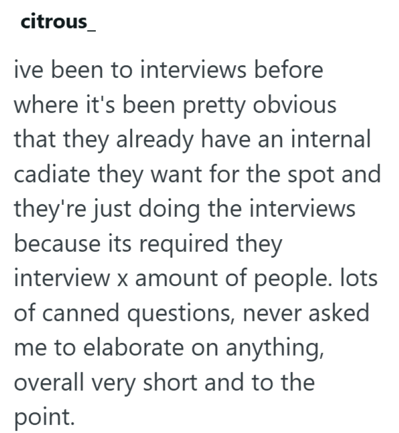 citrous ive been to interviews before where it's been pretty obvious that they already have an internal cadiate they want for the spot and they're just doing the interviews because its required they interview x amount of people. lots of canned questions, never asked me to elaborate on anything, overall very short and to the point.