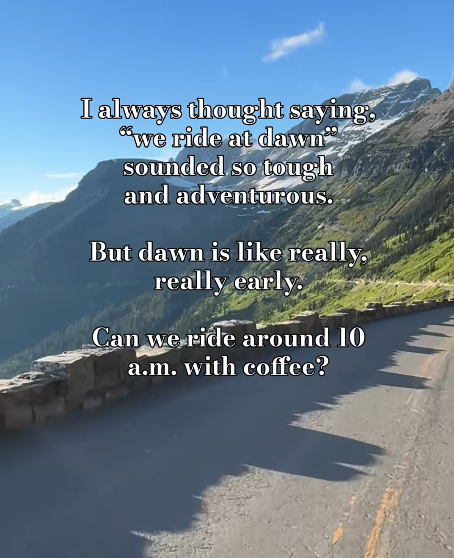 I always thought saying. "we ride at dawn" sounded so tough and adventurous. But dawn is like really, really early. Can we ride around 10 a.m. with coffee?