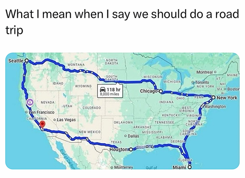 What I mean when I say we should do a road trip Seattle MONTANA NORTH DAKOTA Montreal o SOUTH DAKOTA MAINE WISCONSIN VT IDAHO MICHIGAN WYOMING Toronto NEW YORK NH 118 hr 8,000 miles Chicago O MA O Bostor RI OHIO PENN ONew York NEVADA San Francisco CALIFORNIA Las Vegas INDIANA UTAH COLORADO WEST VIRGINIA Washington KENTUCKY VIRGINIA OKLAHOMA TENNESSEE, NORTH CAROLINA ARKANSAS NEW MEXICO MISSISSIPPI SOUTH CAROLINA TEXAS • Dallas Houston O ALABAMA GEORGIA Gulf of Califor FLORIDA Monterrey Gulf of M