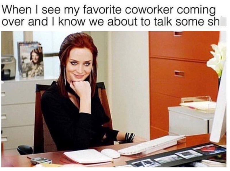 When I see my favorite coworker coming over and I know we about to talk some sh