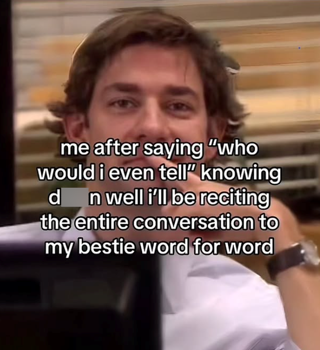 me after saying "who would i even tell" knowing d n well i'll be reciting the entire conversation to my bestie word for word