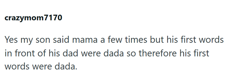 crazymom7170 Yes my son said mama a few times but his first words in front of his dad were dada so therefore his first words were dada.