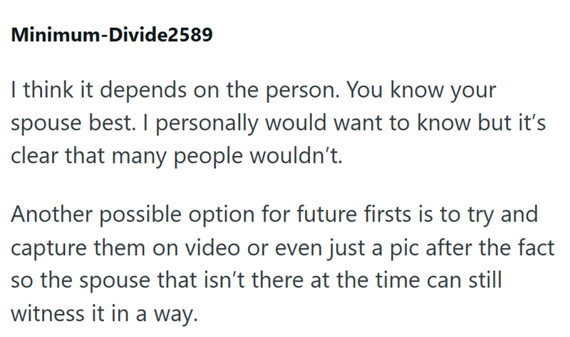 Minimum-Divide2589 I think it depends on the person. You know your spouse best. I personally would want to know but it's clear that many people wouldn't. Another possible option for future firsts is to try and capture them on video or even just a pic after the fact so the spouse that isn't there at the time can still witness it in a way.