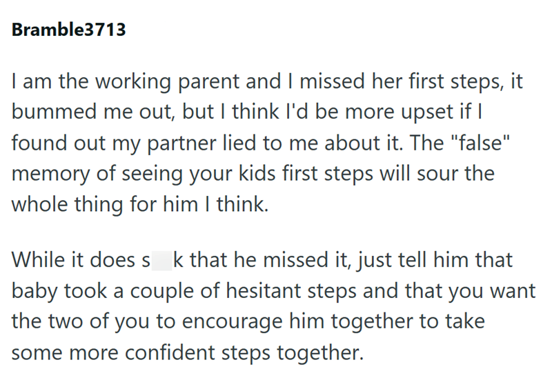 Bramble3713 I am the working parent and I missed her first steps, it bummed me out, but I think I'd be more upset if I found out my partner lied to me about it. The "false" memory of seeing your kids first steps will sour the whole thing for him I think. While it does s k that he missed it, just tell him that baby took a couple of hesitant steps and that you want the two of you to encourage him together to take some more confident steps together.