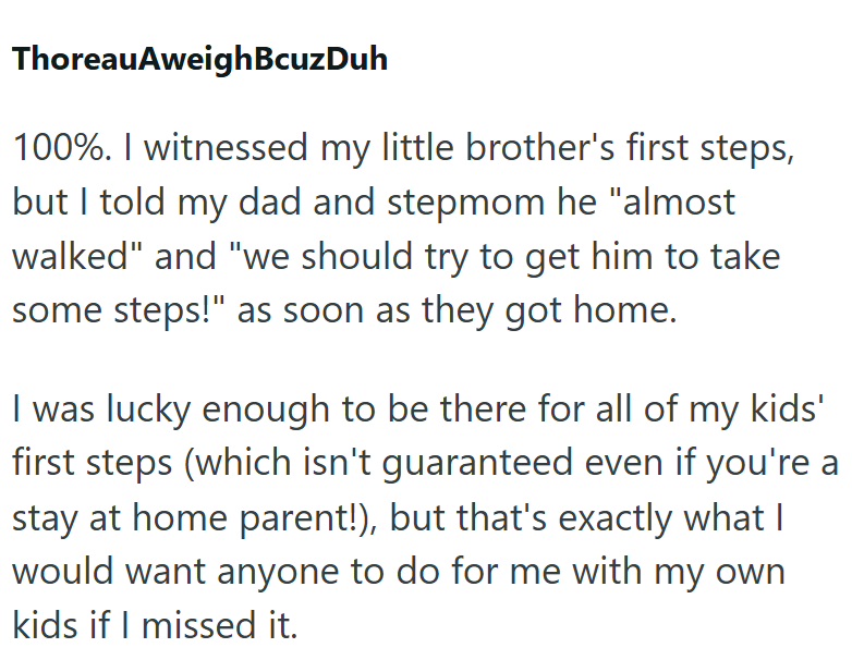 ThoreauAweighBcuzDuh 100%. I witnessed my little brother's first steps, but I told my dad and stepmom he "almost walked" and "we should try to get him to take some steps!" as soon as they got home. I was lucky enough to be there for all of my kids' first steps (which isn't guaranteed even if you're a stay at home parent!), but that's exactly what I would want anyone to do for me with my own kids if I missed it.