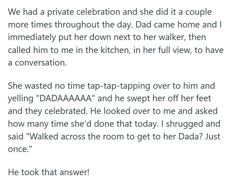 We had a private celebration and she did it a couple more times throughout the day. Dad came home and I immediately put her down next to her walker, then called him to me in the kitchen, in her full view, to have a conversation. She wasted no time tap-tap-tapping over to him and yelling "DADAAAAAA" and he swept her off her feet and they celebrated. He looked over to me and asked how many time she'd done that today. I shrugged and said "Walked across the room to get to her Dada? Just once." He to