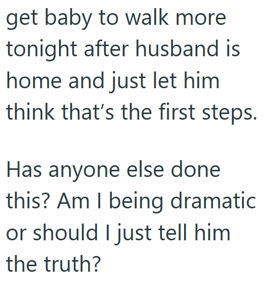 get baby to walk more tonight after husband is home and just let him think that's the first steps. Has anyone else done this? Am I being dramatic or should I just tell him the truth?
