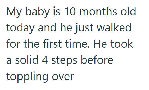 My baby is 10 months old today and he just walked for the first time. He took a solid 4 steps before toppling over