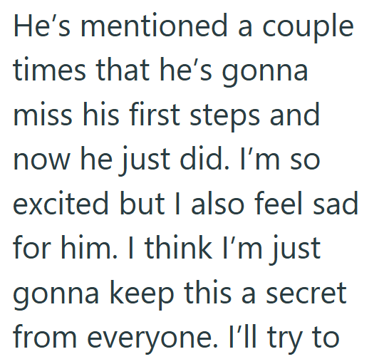He's mentioned a couple times that he's gonna miss his first steps and now he just did. I'm so excited but I also feel sad for him. I think I'm just gonna keep this a secret from everyone. I'll try to