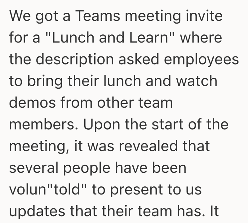 We got a Teams meeting invite for a "Lunch and Learn" where the description asked employees to bring their lunch and watch demos from other team members. Upon the start of the meeting, it was revealed that several people have been volun "told" to present to us updates that their team has. It