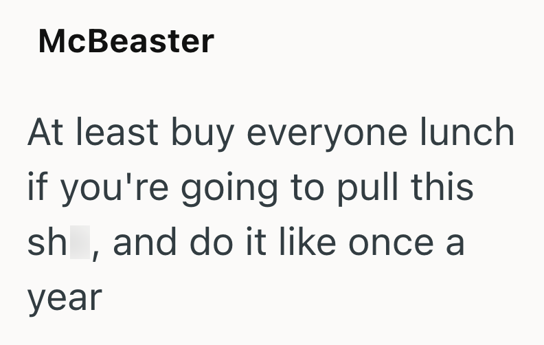 McBeaster At least buy everyone lunch if you're going to pull this sh, and do it like once a year