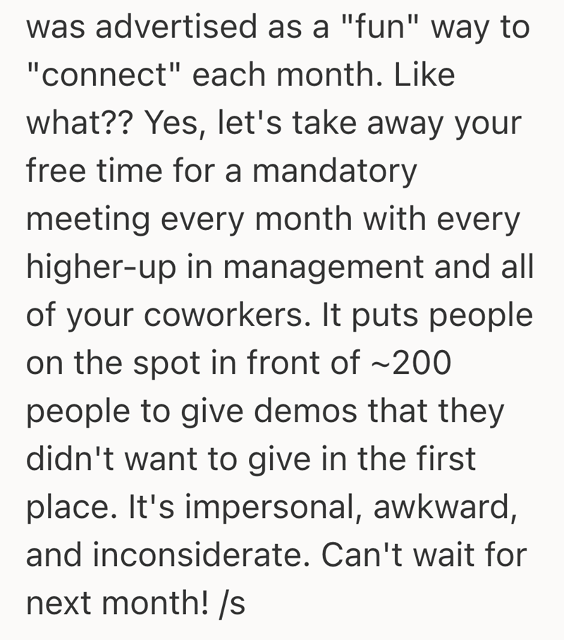 was advertised as a "fun" way to "connect" each month. Like what?? Yes, let's take away your free time for a mandatory meeting every month with every higher-up in management and all of your coworkers. It puts people on the spot in front of ~200 people to give demos that they didn't want to give in the first place. It's impersonal, awkward, and inconsiderate. Can't wait for next month! /s