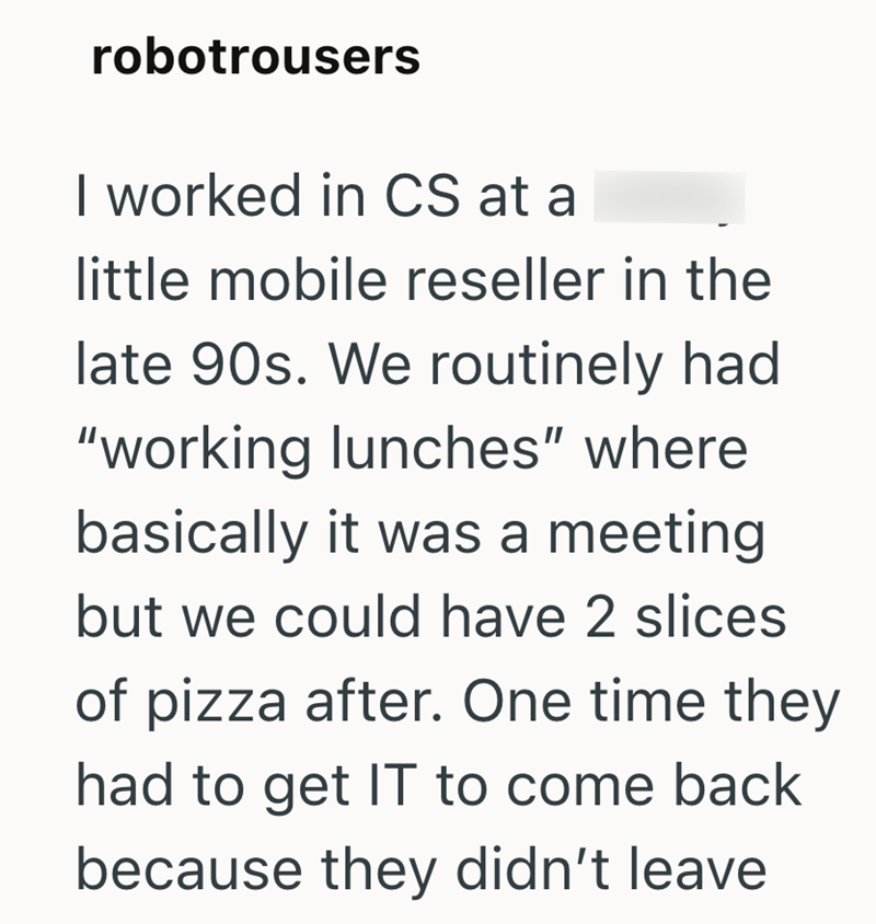 robotrousers I worked in CS at a little mobile reseller in the late 90s. We routinely had "working lunches" where basically it was a meeting but we could have 2 slices of pizza after. One time they had to get IT to come back because they didn't leave