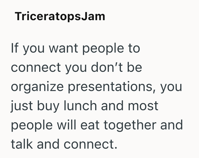 TriceratopsJam If you want people to connect you don't be organize presentations, you just buy lunch and most people will eat together and talk and connect.