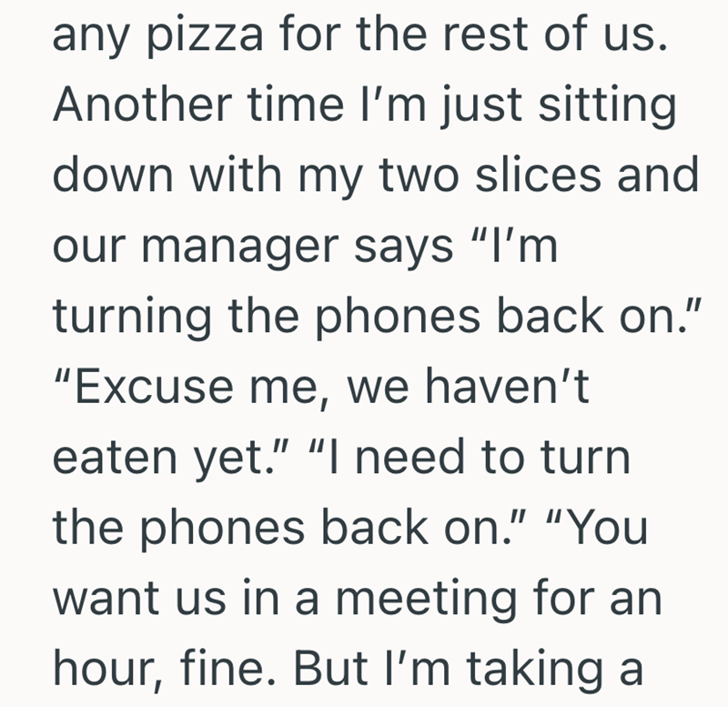 any pizza for the rest of us. Another time I'm just sitting down with my two slices and our manager says "I'm turning the phones back on." "Excuse me, we haven't eaten yet." "I need to turn the phones back on." "You want us in a meeting for an hour, fine. But I'm taking a
