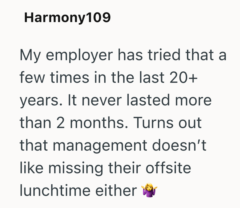 Harmony109 My employer has tried that a few times in the last 20+ years. It never lasted more than 2 months. Turns out that management doesn't like missing their offsite lunchtime either
