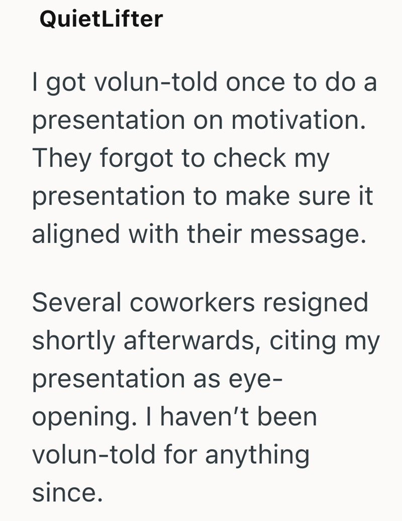 QuietLifter I got volun-told once to do a presentation on motivation. They forgot to check my presentation to make sure it aligned with their message. Several coworkers resigned shortly afterwards, citing my presentation as eye- opening. I haven't been volun-told for anything since.