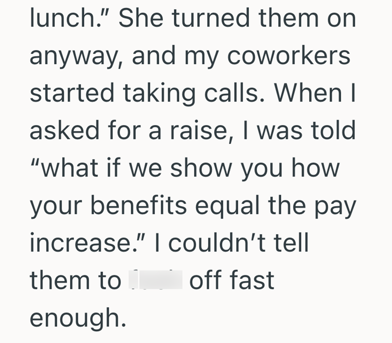 lunch." She turned them on anyway, and my coworkers. started taking calls. When I asked for a raise, I was told "what if we show you how your benefits equal the pay increase." I couldn't tell them to enough. off fast