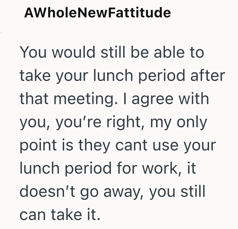 AWholeNewFattitude You would still be able to take your lunch period after that meeting. I agree with you, you're right, my only point is they cant use your lunch period for work, it doesn't go away, you still can take it.