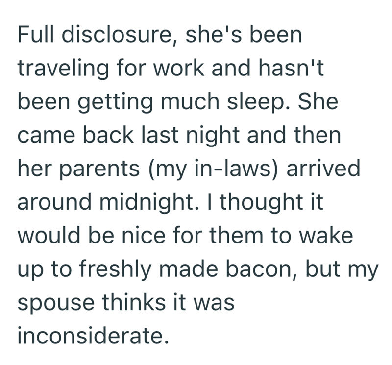 Full disclosure, she's been traveling for work and hasn't been getting much sleep. She came back last night and then her parents (my in-laws) arrived around midnight. I thought it would be nice for them to wake up to freshly made bacon, but my spouse thinks it was inconsiderate.