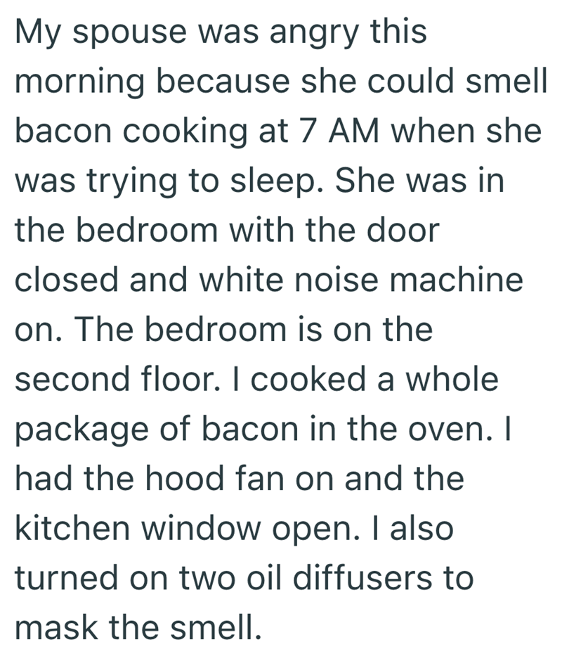 My spouse was angry this morning because she could smell bacon cooking at 7 AM when she was trying to sleep. She was in the bedroom with the door closed and white noise machine on. The bedroom is on the second floor. I cooked a whole package of bacon in the oven. I had the hood fan on and the kitchen window open. I also turned on two oil diffusers to mask the smell.