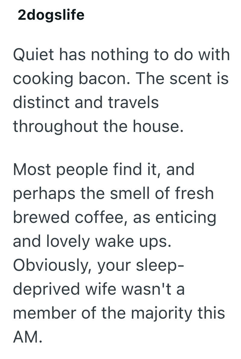 2dogslife Quiet has nothing to do with cooking bacon. The scent is distinct and travels throughout the house. Most people find it, and perhaps the smell of fresh brewed coffee, as enticing and lovely wake ups. Obviously, your sleep- deprived wife wasn't a member of the majority this AM.