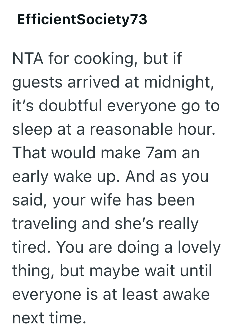 EfficientSociety73 NTA for cooking, but if guests arrived at midnight, it's doubtful everyone go to sleep at a reasonable hour. That would make 7am an early wake up. And as you said, your wife has been traveling and she's really tired. You are doing a lovely thing, but maybe wait until everyone is at least awake next time.