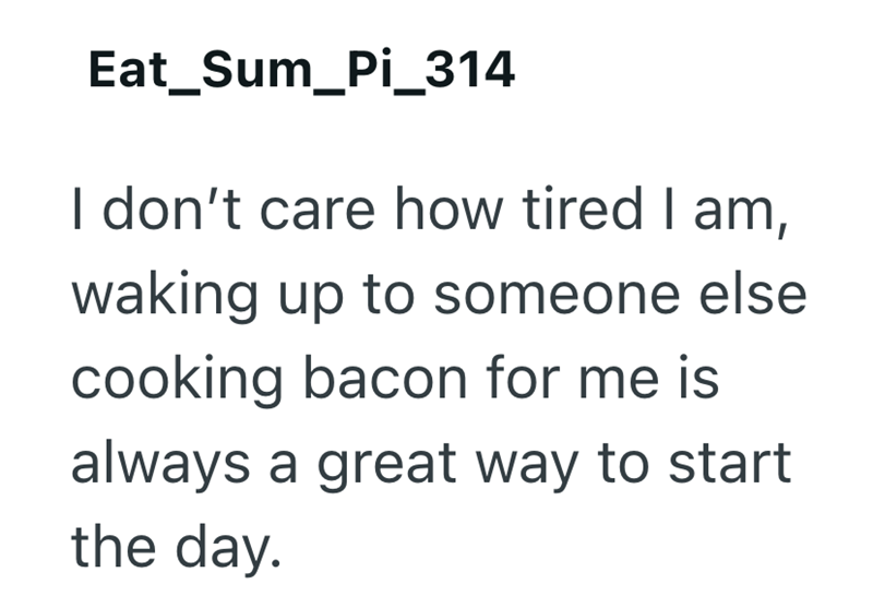 Eat_Sum_Pi_314 I don't care how tired I am, waking up to someone else cooking bacon for me is always a great way to start the day.