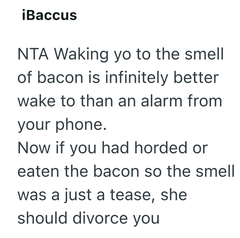¡Baccus NTA Waking yo to the smell of bacon is infinitely better wake to than an alarm from your phone. Now if you had horded or eaten the bacon so the smell was a just a tease, she should divorce you