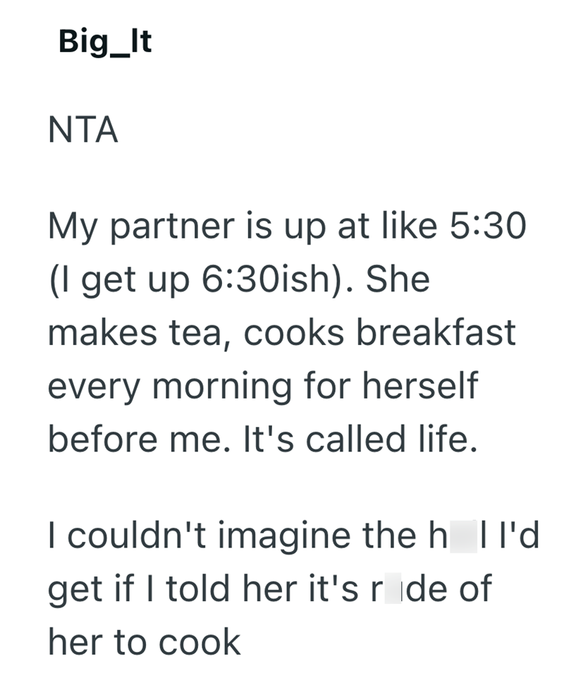Big_It NTA My partner is up at like 5:30 (I get up 6:30ish). She makes tea, cooks breakfast every morning for herself before me. It's called life. I couldn't imagine the h | I'd get if I told her it's ride of her to cook