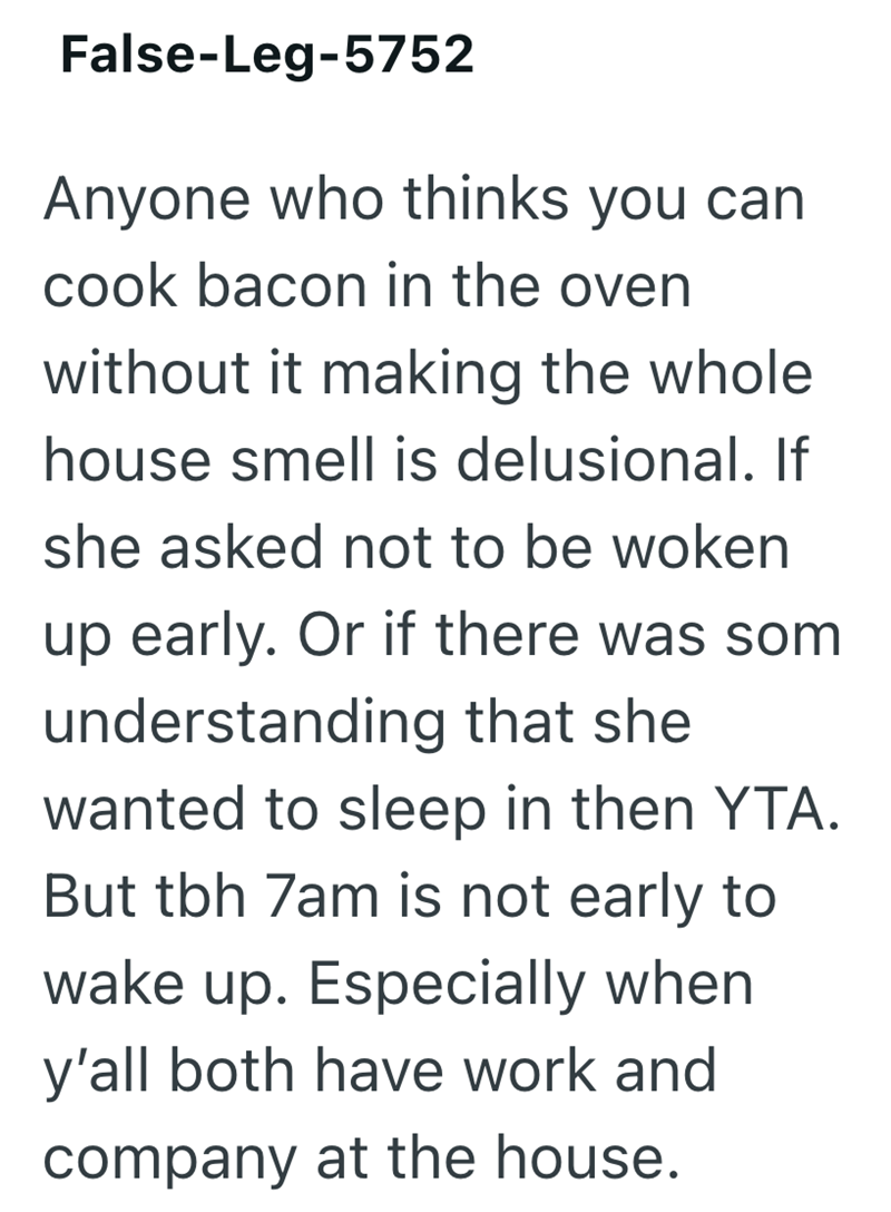False-Leg-5752 Anyone who thinks you can cook bacon in the oven without it making the whole house smell is delusional. If she asked not to be woken up early. Or if there was som understanding that she wanted to sleep in then YTA. But tbh 7am is not early to wake up. Especially when y'all both have work and company at the house.