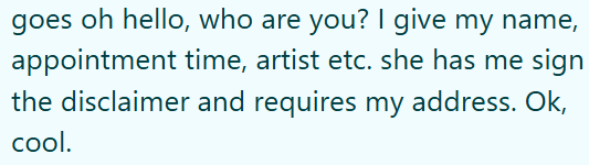 goes oh hello, who are you? I give my name, appointment time, artist etc. she has me sign the disclaimer and requires my address. Ok, cool.