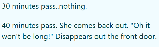 30 minutes pass..nothing. 40 minutes pass. She comes back out. "Oh it won't be long!" Disappears out the front door.