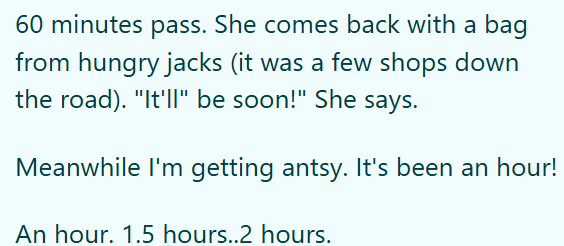 60 minutes pass. She comes back with a bag from hungry jacks (it was a few shops down the road). "It'll be soon!" She says. Meanwhile I'm getting antsy. It's been an hour! An hour. 1.5 hours..2 hours.