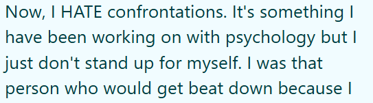 Now, I HATE confrontations. It's something have been working on with psychology but I just don't stand up for myself. I was that person who would get beat down because I