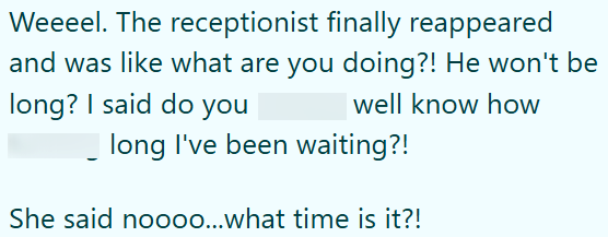 Weeeel. The receptionist finally reappeared and was like what are you doing?! He won't be well know how long? I said do you long I've been waiting?! She said noooo...what time is it?!