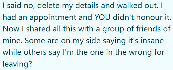 I said no, delete my details and walked out. I had an appointment and YOU didn't honour it. Now I shared all this with a group of friends of mine. Some are on my side saying it's insane while others say I'm the one in the wrong for leaving?