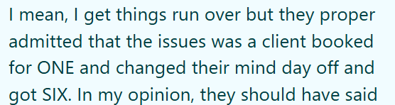 I mean, I get things run over but they proper admitted that the issues was a client booked for ONE and changed their mind day off and got SIX. In my opinion, they should have said