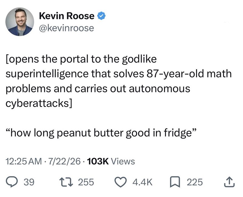 Kevin Roose @kevinroose [opens the portal to the godlike superintelligence that solves 87-year-old math problems and carries out autonomous cyberattacks] "how long peanut butter good in fridge" 12:25 AM 7/22/26 103K Views • 39 17255 4.4K ☐ 225 ↑