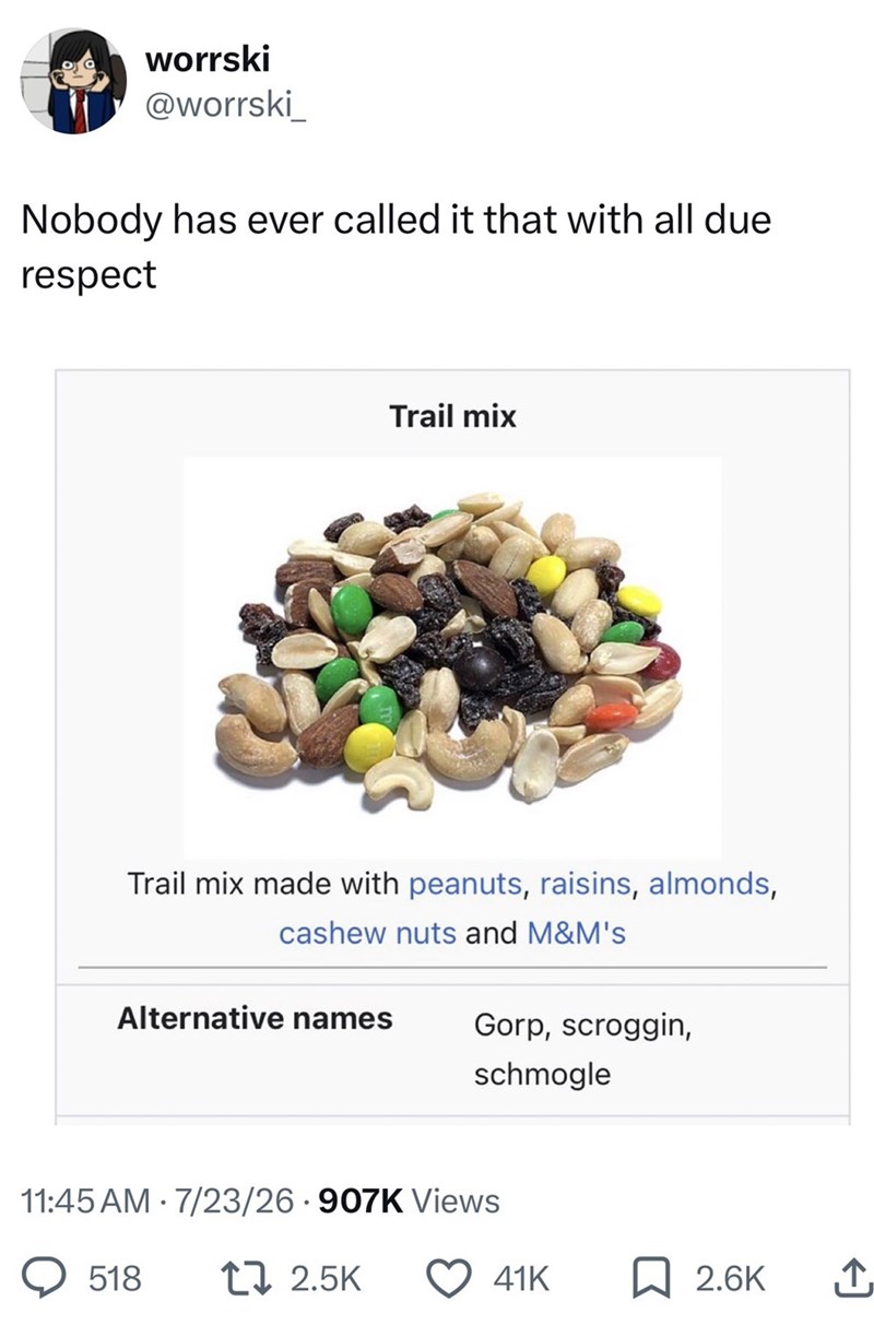 worrski @worrski Nobody has ever called it that with all due respect Trail mix Trail mix made with peanuts, raisins, almonds, cashew nuts and M&M's Alternative names Gorp, scroggin, schmogle 11:45 AM 7/23/26 907K Views 518 12.5K 41K ☐ 2.6K ↑